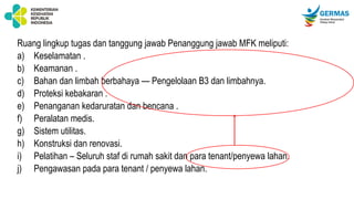 Ruang lingkup tugas dan tanggung jawab Penanggung jawab MFK meliputi:
a) Keselamatan .
b) Keamanan .
c) Bahan dan limbah berbahaya — Pengelolaan B3 dan limbahnya.
d) Proteksi kebakaran .
e) Penanganan kedaruratan dan bencana .
f) Peralatan medis.
g) Sistem utilitas.
h) Konstruksi dan renovasi.
i) Pelatihan – Seluruh staf di rumah sakit dan para tenant/penyewa lahan.
j) Pengawasan pada para tenant / penyewa lahan.
 