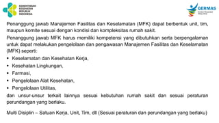 Penanggung jawab Manajemen Fasilitas dan Keselamatan (MFK) dapat berbentuk unit, tim,
maupun komite sesuai dengan kondisi dan kompleksitas rumah sakit.
Penanggung jawab MFK harus memiliki kompetensi yang dibutuhkan serta berpengalaman
untuk dapat melakukan pengelolaan dan pengawasan Manajemen Fasilitas dan Keselamatan
(MFK) seperti:
 Keselamatan dan Kesehatan Kerja,
 Kesehatan Lingkungan,
 Farmasi,
 Pengelolaan Alat Kesehatan,
 Pengelolaan Utilitas,
dan unsur-unsur terkait lainnya sesuai kebutuhan rumah sakit dan sesuai peraturan
perundangan yang berlaku.
Multi Disiplin – Satuan Kerja, Unit, Tim, dll (Sesuai peraturan dan perundangan yang berlaku)
 