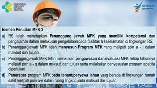 Elemen Penilaian MFK 2
a) RS telah menetapkan Penanggung jawab MFK yang memiliki kompetensi dan
pengalaman dalam melakukan pengelolaan pada fasilitas & keselamatan di lingkungan RS.
b) Penanggungjawab MFK telah menyusun Program MFK yang meliputi poin a - j dalam
maksud dan tujuan.
c) Penanggungjawab MFK telah melakukan pengawasan dan evaluasi MFK setiap tahunnya
meliputi poin a - g dalam maksud dan tujuan serta melakukan penyesuaian program apabila
diperlukan.
d) Penerapan program MFK pada tenant/penyewa lahan yang berada di lingkungan rumah
sakit meliputi poin a-e dalam ruang lingkup pada maksud dan tujuan.
 