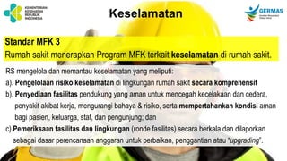 Standar MFK 3
Rumah sakit menerapkan Program MFK terkait keselamatan di rumah sakit.
Keselamatan
RS mengelola dan memantau keselamatan yang meliputi:
a). Pengelolaan risiko keselamatan di lingkungan rumah sakit secara komprehensif
b). Penyediaan fasilitas pendukung yang aman untuk mencegah kecelakaan dan cedera,
penyakit akibat kerja, mengurangi bahaya & risiko, serta mempertahankan kondisi aman
bagi pasien, keluarga, staf, dan pengunjung; dan
c).Pemeriksaan fasilitas dan lingkungan (ronde fasilitas) secara berkala dan dilaporkan
sebagai dasar perencanaan anggaran untuk perbaikan, penggantian atau “upgrading”.
 
