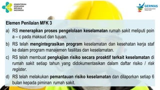 Elemen Penilaian MFK 3
a) RS menerapkan proses pengelolaan keselamatan rumah sakit meliputi poin
a – c pada maksud dan tujuan.
b) RS telah mengintegrasikan program keselamatan dan kesehatan kerja staf
ke dalam program manajemen fasilitas dan keselamatan.
c) RS telah membuat pengkajian risiko secara proaktif terkait keselamatan di
rumah sakit setiap tahun yang didokumentasikan dalam daftar risiko / risk
register.
d) RS telah melakukan pemantauan risiko keselamatan dan dilaporkan setiap 6
bulan kepada piminan rumah sakit.
 