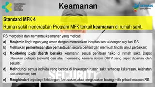 Standard MFK 4
Rumah sakit menerapkan Program MFK terkait keamanan di rumah sakit.
Keamanan
RS mengelola dan memantau keamanan yang meliputi:
a) Menjamin lingkungan yang aman dengan memberikan identitas sesuai dengan regulasi RS;
b) Melakukan pemeriksaan dan pemantauan secara berkala dan membuat tindak lanjut perbaikan;
c) Monitoring pada daerah berisiko keamanan sesuai penilaian risiko di rumah sakit. Dapat
dilakukan petugas (sekuriti) dan atau memasang kamera sistem CCTV yang dapat dipantau oleh
sekuriti;
d) Melindungi semua individu yang berada di lingkungan rumah sakit terhadap kekerasan, kejahatan
dan ancaman; dan
e) Menghindari terjadinya kehilangan, kerusakan, atau pengrusakan barang milik pribadi maupun RS.
 