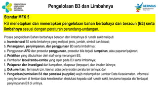 Standar MFK 5
RS menetapkan dan menerapkan pengelolaan bahan berbahaya dan beracun (B3) serta
limbahnya sesuai dengan peraturan perundang-undangan.
Pengelolaan B3 dan Limbahnya
Proses pengelolaan Bahan berbahaya beracun dan limbahnya di rumah sakit meliputi:
a. Inventarisasi B3 serta limbahnya yang meliputi jenis, jumlah, simbol dan lokasi;
b. Penanganan, penyimpanan, dan penggunaan B3 serta limbahnya;
c. Penggunaan APD dan prosedur penggunaan, prosedur bila terjadi tumpahan, atau paparan/pajanan;
d. Pelatihan yang dibutuhkan oleh staf yang menangani B3;
e. Pemberian label/rambu-rambu yang tepat pada B3 serta limbahnya;
f. Pelaporan dan investigasi dari tumpahan, eksposur (terpapar), dan insiden lainnya;
g. Dokumentasi, termasuk izin, lisensi, atau persyaratan peraturan lainnya; dan
h. Pengadaan/pembelian B3 dan pemasok (supplier) wajib melampirkan Lembar Data Keselamatan. Informasi
yang tercantum di lembar data keselamatan diedukasi kepada staf rumah sakit, terutama kepada staf terdapat
penyimpanan B3 di unitnya.
 