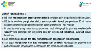 Elemen Penilaian MFK 5
a) RS telah melaksanakan proses pengelolaan B3 meliputi poin a-h pada maksud dan tujuan.
b) RS telah membuat pengkajian risiko secara proaktif terkait pengelolaan B3 di rumah
sakit setiap tahun yang didokumentasikan dalam Daftar risiko / risk register.
c) Di area tertentu yang rawan terhadap pajanan telah dilengkapi dengan eye washer/body
washer yang berfungsi dan terpelihara baik dan tersedia kit tumpahan / spill kit sesuai
ketentuan.
d) Staf dapat menjelaskan dan atau memperagakan penanganan tumpahan B3.
e) Staf dapat menjelaskan dan atau memperagakan tindakan, kewaspadaan, prosedur dan
partisipasi dalam penyimpanan, penanganan dan pembuangan limbah B3.
 