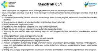 Standar MFK 5.1
Sistem penyimpanan dan pengelolaan limbah B3 mengikuti ketentuan peraturan perundangan-undangan.
Untuk pembuangan sementara limbah B-3, rumah sakit agar memenuhi persyaratan fasilitas pembuangan sementara limbah B-3
sebagai berikut:
a) Lantai kedap (impermeable), berlantai beton atau semen dengan sistem drainase yang baik, serta mudah dibersihkan dan dilakukan
desinfeksi;
b) Tersedia sumber air atau kran air untuk pembersihan yang dilengkapi dengan sabun cair;
c) Mudah diakses untuk penyimpanan limbah;
d) Dapat dikunci untuk menghindari akses oleh pihak yang tidak berkepentingan;
e) Mudah diakses oleh kendaraan yang akan mengumpulkan atau mengangkut limbah;
f) Terlindungi dari sinar matahari, hujan, angin kencang, banjir, dan faktor lain yang berpotensi menimbulkan kecelakaan atau bencana
kerja;
g) Terlindung dari hewan: kucing, serangga, dan burung dll;
h) Dilengkapi dengan ventilasi dan pencahayaan yang baik serta memadai;
i) Berjarak jauh dari tempat penyimpanan atau penyiapan makanan;
j) Peralatan pembersihan, alat pelindung diri/apd (antara lain masker, sarung tangan, penutup kepala, kacamata pelindng (goggle),
sepatu boot, serta pakaian pelindung) dan wadah atau kantong limbah harus diletakkan sedekat-dekatnya dengan lokasi fasilitas
penyimpanan; dan
k) Dinding, lantai, dan juga langit-langit fasilitas penyimpanan senantiasa dalam keadaan bersih termasuk pembersihan lantai setiap hari.
 