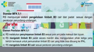 Standar MFK 5.1
RS mempunyai sistem pengelolaan limbah B3 cair dan padat sesuai dengan
peraturan perundang-undangan.
Elemen Penilaian MFK 5.1
a) RS melakukan penyimpanan limbah B3 sesuai poin a-k pada maksud dan tujuan.
b) RS mengolah limbah B3 padat secara mandiri atau menggunakan pihak ketiga yang
berizin termasuk untuk pemusnahan limbah B3 cair yang tidak bisa dibuang ke IPAL.
c) RS mengelola limbah B3 cair sesuai peraturan perundang-undangan.
 