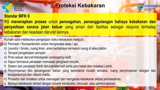 Standar MFK 6
RS menerapkan proses untuk pencegahan, penanggulangan bahaya kebakaran dan
penyediaan sarana jalan keluar yang aman dari fasilitas sebagai respons terhadap
kebakaran dan keadaan darurat lainnya.
Proteksi Kebakaran
Rumah sakit melakukan pengkajian risiko kebakaran meliputi:
a) Pemisah / Kompartemen untuk mengisolasi asap / api.
b) Laundry / binatu, ruang linen, area berbahaya termasuk ruang di atas plafon.
c) Tempat pengelolaan sampah.
d) Pintu keluar darurat Kebakaran (emergency exit).
e) Dapur termasuk peralatan memasak penghasil minyak.
f) Sistem dan peralatan listrik darurat/alternatif serta jalur kabel dan instalasi Listrik.
g) Penyimpanan dan penanganan bahan yang berpotensi mudah terbakar, ruang penyimpanan oksigen dan
komponennya dan vakum medis.
h) Prosedur dan tindakan untuk mencegah dan mengelola kebakaran akibat pembedahan.
i) Bahaya kebakaran terkait dengan proyek konstruksi, renovasi, atau pembongkaran.
 