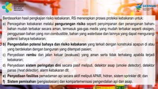Berdasarkan hasil pengkajian risiko kebakaran, RS menerapkan proses proteksi kebakaran untuk:
a) Pencegahan kebakaran melalui pengurangan risiko seperti penyimpanan dan penanganan bahan-
bahan mudah terbakar secara aman, termasuk gas-gas medis yang mudah terbakar seperti oksigen,
penggunaan bahan yang non combustible, bahan yang waterbase dan lainnya yang dapat mengurangi
potensi bahaya kebakaran;
b) Pengendalian potensi bahaya dan risiko kebakaran yang terkait dengan konstruksi apapun di atau
yang berdekatan dengan bangunan yang ditempati pasien;
c) Penyediaan rambu dan jalan keluar (evakuasi) yang aman serta tidak terhalang apabila terjadi
kebakaran;
d) Penyediaan sistem peringatan dini secara pasif meliputi, detektor asap (smoke detector), detektor
panas (heat detector), alarm kebakaran dll;
e) Penyediaan fasilitas pemadaman api secara aktif meliputi APAR, hidran, sistem sprinkler dll; dan
f) Sistem pemisahan (pengisolasian) dan kompartemenisasi pengendalian api dan asap.
 