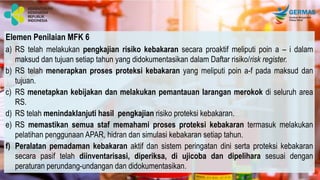Elemen Penilaian MFK 6
a) RS telah melakukan pengkajian risiko kebakaran secara proaktif meliputi poin a – i dalam
maksud dan tujuan setiap tahun yang didokumentasikan dalam Daftar risiko/risk register.
b) RS telah menerapkan proses proteksi kebakaran yang meliputi poin a-f pada maksud dan
tujuan.
c) RS menetapkan kebijakan dan melakukan pemantauan larangan merokok di seluruh area
RS.
d) RS telah menindaklanjuti hasil pengkajian risiko proteksi kebakaran.
e) RS memastikan semua staf memahami proses proteksi kebakaran termasuk melakukan
pelatihan penggunaan APAR, hidran dan simulasi kebakaran setiap tahun.
f) Peralatan pemadaman kebakaran aktif dan sistem peringatan dini serta proteksi kebakaran
secara pasif telah diinventarisasi, diperiksa, di ujicoba dan dipelihara sesuai dengan
peraturan perundang-undangan dan didokumentasikan.
 