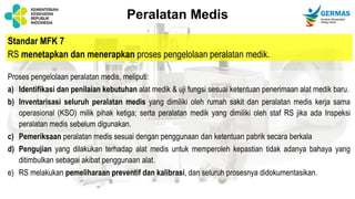 Standar MFK 7
RS menetapkan dan menerapkan proses pengelolaan peralatan medik.
Proses pengelolaan peralatan medis, meliputi:
a) Identifikasi dan penilaian kebutuhan alat medik & uji fungsi sesuai ketentuan penerimaan alat medik baru.
b) Inventarisasi seluruh peralatan medis yang dimiliki oleh rumah sakit dan peralatan medis kerja sama
operasional (KSO) milik pihak ketiga; serta peralatan medik yang dimiliki oleh staf RS jika ada Inspeksi
peralatan medis sebelum digunakan.
c) Pemeriksaan peralatan medis sesuai dengan penggunaan dan ketentuan pabrik secara berkala
d) Pengujian yang dilakukan terhadap alat medis untuk memperoleh kepastian tidak adanya bahaya yang
ditimbulkan sebagai akibat penggunaan alat.
e) RS melakukan pemeliharaan preventif dan kalibrasi, dan seluruh prosesnya didokumentasikan.
Peralatan Medis
 