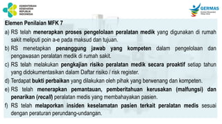 Elemen Penilaian MFK 7
a) RS telah menerapkan proses pengelolaan peralatan medik yang digunakan di rumah
sakit meliputi poin a-e pada maksud dan tujuan.
b) RS menetapkan penanggung jawab yang kompeten dalam pengelolaan dan
pengawasan peralatan medik di rumah sakit.
c) RS telah melakukan pengkajian risiko peralatan medik secara proaktif setiap tahun
yang didokumentasikan dalam Daftar risiko / risk register.
d) Terdapat bukti perbaikan yang dilakukan oleh pihak yang berwenang dan kompeten.
e) RS telah menerapkan pemantauan, pemberitahuan kerusakan (malfungsi) dan
penarikan (recall) peralatan medis yang membahayakan pasien.
f) RS telah melaporkan insiden keselamatan pasien terkait peralatan medis sesuai
dengan peraturan perundang-undangan.
 