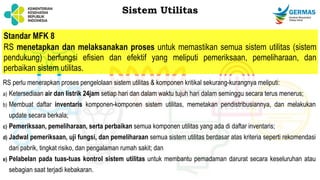 Standar MFK 8
RS menetapkan dan melaksanakan proses untuk memastikan semua sistem utilitas (sistem
pendukung) berfungsi efisien dan efektif yang meliputi pemeriksaan, pemeliharaan, dan
perbaikan sistem utilitas.
RS perlu menerapkan proses pengelolaan sistem utilitas & komponen kritikal sekurang-kurangnya meliputi:
a) Ketersediaan air dan listrik 24jam setiap hari dan dalam waktu tujuh hari dalam seminggu secara terus menerus;
b) Membuat daftar inventaris komponen-komponen sistem utilitas, memetakan pendistribusiannya, dan melakukan
update secara berkala;
c) Pemeriksaan, pemeliharaan, serta perbaikan semua komponen utilitas yang ada di daftar inventaris;
d) Jadwal pemeriksaan, uji fungsi, dan pemeliharaan semua sistem utilitas berdasar atas kriteria seperti rekomendasi
dari pabrik, tingkat risiko, dan pengalaman rumah sakit; dan
e) Pelabelan pada tuas-tuas kontrol sistem utilitas untuk membantu pemadaman darurat secara keseluruhan atau
sebagian saat terjadi kebakaran.
Sistem Utilitas
 