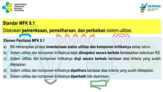 Standar MFK 8.1
Dilakukan pemeriksaan, pemeliharaan, dan perbaikan sistem utilitas.
Elemen Penilaian MFK 8.1
a) RS menerapkan proses inventarisasi sistim utilitas dan komponen kritikalnya setiap tahun.
b) Sistem utilitas dan komponen kritikalnya telah diinspeksi secara berkala berdasarkan ketentuan RS.
c) Sistem utilitas dan komponen kritikalnya diuji secara berkala berdasar atas kriteria yang sudah
ditetapkan.
d) Sistem utilitas dan komponen kritikalnya dipelihara berdasar atas kriteria yang sudah ditetapkan.
e) Sistem utilitas dan komponen kritikalnya diperbaiki bila diperlukan.
 