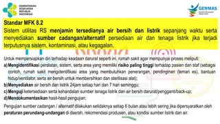 Standar MFK 8.2
Sistem utilitas RS menjamin tersedianya air bersih dan listrik sepanjang waktu serta
menyediakan sumber cadangan/alternatif persediaan air dan tenaga listrik jika terjadi
terputusnya sistem, kontaminasi, atau kegagalan.
Untuk mempersiapkan diri terhadap keadaan darurat seperti ini, rumah sakit agar mempunyai proses meliputi:
a)Mengidentifikasi peralatan, sistem, serta area yang memiliki risiko paling tinggi terhadap pasien dan staf (sebagai
contoh, rumah sakit mengidentifikasi area yang membutuhkan penerangan, pendinginan (lemari es), bantuan
hidup/ventilator, serta air bersih untuk membersihkan dan sterilisasi alat);
b)Menyediakan air bersih dan listrik 24jam setiap hari dan 7 hari seminggu;
c)Menguji ketersediaan serta kehandalan sumber tenaga listrik dan air bersih darurat/pengganti/back-up;
d)Mendokumentasikan hasil-hasil pengujian;
Pengujian sumber cadangan / alternatif dilakukan setidaknya setiap 6 bulan atau lebih sering jika dipersyaratkan oleh
peraturan perundang-undangan di daerah, rekomendasi produsen, atau kondisi sumber listrik dan air.
 
