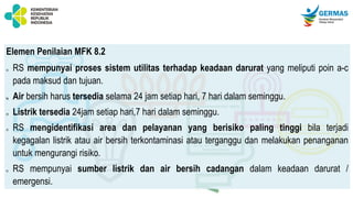 Elemen Penilaian MFK 8.2
a) RS mempunyai proses sistem utilitas terhadap keadaan darurat yang meliputi poin a-c
pada maksud dan tujuan.
b) Air bersih harus tersedia selama 24 jam setiap hari, 7 hari dalam seminggu.
c) Listrik tersedia 24jam setiap hari,7 hari dalam seminggu.
d) RS mengidentifikasi area dan pelayanan yang berisiko paling tinggi bila terjadi
kegagalan listrik atau air bersih terkontaminasi atau terganggu dan melakukan penanganan
untuk mengurangi risiko.
e) RS mempunyai sumber listrik dan air bersih cadangan dalam keadaan darurat /
emergensi.
 