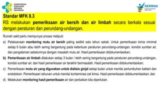 Standar MFK 8.3
RS melakukan pemeriksaan air bersih dan air limbah secara berkala sesuai
dengan peraturan dan perundang-undangan.
Rumah sakit perlu mempunyai proses meliputi:
a) Pelaksanaan monitoring mutu air bersih paling sedikit satu tahun sekali. Untuk pemeriksaan kimia minimal
setiap 6 bulan atau lebih sering bergantung pada ketentuan peraturan perundang-undangan, kondisi sumber air,
dan pengalaman sebelumnya dengan masalah mutu air. Hasil pemeriksaan didokumentasikan;
b) Pemeriksaan air limbah dilakukan setiap 3 bulan / lebih sering bergantung pada peraturan perundang-undangan,
kondisi sumber air, dan hasil pemeriksaan air terakhir bermasalah. Hasil pemeriksaan didokumentasikan;
c) Pemeriksaan mutu air yang digunakan untuk dialisis ginjal setiap bulan untuk menilai pertumbuhan bakteri dan
endotoksin. Pemeriksaan tahunan untuk menilai kontaminasi zat kimia. Hasil pemeriksaan didokumentasikan; dan
d) Melakukan monitoring hasil pemeriksaan air dan perbaikan bila diperlukan.
 