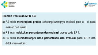 Elemen Penilaian MFK 8.3
a) RS telah menerapkan proses sekurang-kurangnya meliputi poin a - d pada
maksud dan tujuan.
b) RS telah melakukan pemantauan dan evaluasi proses pada EP 1.
c) RS telah menindaklanjuti hasil pemantauan dan evaluasi pada EP 2 dan
didokumentasikan.
 