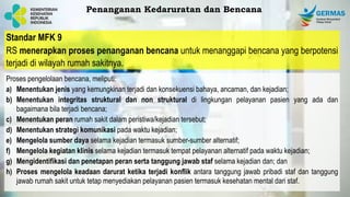 Standar MFK 9
RS menerapkan proses penanganan bencana untuk menanggapi bencana yang berpotensi
terjadi di wilayah rumah sakitnya.
Proses pengelolaan bencana, meliputi:
a) Menentukan jenis yang kemungkinan terjadi dan konsekuensi bahaya, ancaman, dan kejadian;
b) Menentukan integritas struktural dan non struktural di lingkungan pelayanan pasien yang ada dan
bagaimana bila terjadi bencana;
c) Menentukan peran rumah sakit dalam peristiwa/kejadian tersebut;
d) Menentukan strategi komunikasi pada waktu kejadian;
e) Mengelola sumber daya selama kejadian termasuk sumber-sumber alternatif;
f) Mengelola kegiatan klinis selama kejadian termasuk tempat pelayanan alternatif pada waktu kejadian;
g) Mengidentifikasi dan penetapan peran serta tanggung jawab staf selama kejadian dan; dan
h) Proses mengelola keadaan darurat ketika terjadi konflik antara tanggung jawab pribadi staf dan tanggung
jawab rumah sakit untuk tetap menyediakan pelayanan pasien termasuk kesehatan mental dari staf.
Penanganan Kedaruratan dan Bencana
 