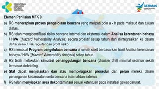 Elemen Penilaian MFK 9
a) RS menerapkan proses pengelolaan bencana yang meliputi poin a - h pada maksud dan tujuan
diatas.
b) RS telah mengidentifikasi risiko bencana internal dan eksternal dalam Analisa kerentanan bahaya
/ HVA ((Hazard Vulnerability Analysis) secara proaktif setiap tahun dan diintegrasikan ke dalam
daftar risiko / risk register dan profil risiko.
c) RS membuat Program pengelolaan bencana di rumah sakit berdasarkan hasil Analisa kerentanan
bahaya / HVA ((Hazard Vulnerability Analysis) setiap tahun.
d) RS telah melakukan simulasi penanggulangan bencana (disaster drill) minimal setahun sekali
termasuk debriefing.
e) Staf dapat menjelaskan dan atau memperagakan prosedur dan peran mereka dalam
penanganan kedaruratan serta bencana internal dan external
f) RS telah menyiapkan area dekontaminasi sesuai ketentuan pada instalasi gawat darurat.
 