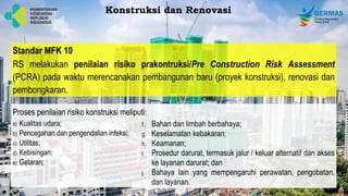 Standar MFK 10
RS melakukan penilaian risiko prakontruksi/Pre Construction Risk Assessment
(PCRA) pada waktu merencanakan pembangunan baru (proyek konstruksi), renovasi dan
pembongkaran.
a) Kualitas udara;
b) Pencegahan dan pengendalian infeksi;
c) Utilitas;
d) Kebisingan;
e) Getaran;
Konstruksi dan Renovasi
Proses penilaian risiko konstruksi meliputi:
f. Bahan dan limbah berbahaya;
g. Keselamatan kebakaran;
h. Keamanan;
i. Prosedur darurat, termasuk jalur / keluar alternatif dan akses
ke layanan darurat; dan
j. Bahaya lain yang mempengaruhi perawatan, pengobatan,
dan layanan.
 