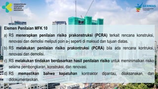 Elemen Penilaian MFK 10
a) RS menerapkan penilaian risiko prakonstruksi (PCRA) terkait rencana konstruksi,
renovasi dan demolisi meliputi poin a-j seperti di maksud dan tujuan diatas.
b) RS melakukan penilaian risiko prakontruksi (PCRA) bila ada rencana kontruksi,
renovasi dan demolisi.
c) RS melakukan tindakan berdasarkan hasil penilaian risiko untuk meminimalkan risiko
selama pembongkaran, konstruksi, dan renovasi.
d) RS memastikan bahwa kepatuhan kontraktor dipantau, dilaksanakan, dan
didokumentasikan.
 