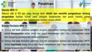 Standar MFK 11
Seluruh staf di RS dan yang lainnya telah dilatih dan memiliki pengetahuan tentang
pengelolaan fasilitas rumah sakit, program keselamatan dan peran mereka dalam
memastikan keamanan dan keselamatan fasilitas secara efektif.
Elemen Penilaian MFK 11
a) Semua staf telah diberikan pelatihan program manajemen fasilitas dan keselamatan (MFK)
terkait keselamatan setiap tahun dan dapat menjelaskan dan / atau menunjukkan peran
dan tanggung jawabnya dan didokumentasikan.
b) Semua staf telah diberikan pelatihan program manajemen fasilitas dan keselamatan (MFK)
terkait keamanan setiap tahun dan dapat menjelaskan dan / atau menunjukkan peran dan
tanggung jawabnya dan didokumentasikan.
Pelatihan
 