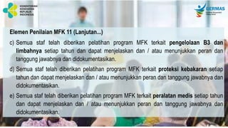 Elemen Penilaian MFK 11 (Lanjutan...)
c) Semua staf telah diberikan pelatihan program MFK terkait pengelolaan B3 dan
limbahnya setiap tahun dan dapat menjelaskan dan / atau menunjukkan peran dan
tanggung jawabnya dan didokumentasikan.
d) Semua staf telah diberikan pelatihan program MFK terkait proteksi kebakaran setiap
tahun dan dapat menjelaskan dan / atau menunjukkan peran dan tanggung jawabnya dan
didokumentasikan.
e) Semua staf telah diberikan pelatihan program MFK terkait peralatan medis setiap tahun
dan dapat menjelaskan dan / atau menunjukkan peran dan tanggung jawabnya dan
didokumentasikan.
 