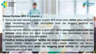 Elemen Penilaian MFK 11 (Lanjutan...)
f) Semua staf telah diberikan pelatihan program MFK terkait sistim utilitas setiap tahun dan
dapat menjelaskan dan / atau menunjukkan peran dan tanggung jawabnya dan
didokumentasikan.
g) Semua staf telah diberikan pelatihan program MFK terkait penanganan kedaruratan dan
bencana setiap tahun dan dapat menjelaskan dan / atau menunjukkan peran dan
tanggung jawabnya dan didokumentasikan.
h) Pelatihan tentang pengelolaan fasilitas dan program keselamatan mencakup vendor,
pekerja kontrak, relawan, pelajar, peserta didik, peserta pelatihan, dan lainnya,
sebagaimana berlaku untuk peran dan tanggung jawab individu, dan sebagaimana
ditentukan oleh rumah sakit.
 