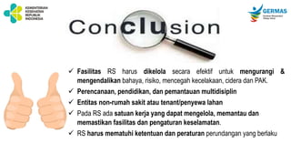  Fasilitas RS harus dikelola secara efektif untuk mengurangi &
mengendalikan bahaya, risiko, mencegah kecelakaan, cidera dan PAK.
 Perencanaan, pendidikan, dan pemantauan multidisiplin
 Entitas non-rumah sakit atau tenant/penyewa lahan
 Pada RS ada satuan kerja yang dapat mengelola, memantau dan
memastikan fasilitas dan pengaturan keselamatan.
 RS harus mematuhi ketentuan dan peraturan perundangan yang berlaku
 