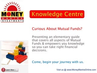 Knowledge Centre Curious About Mutual Funds? Presenting an elementary guide that covers all aspects of Mutual Funds & empowers you knowledge so you can take right financial decisions. Come, begin your journey with us. Visit us @ www.MoneyMantraOnline.com 