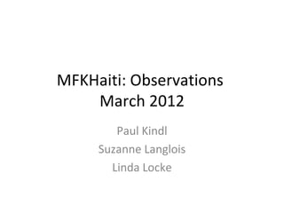 MFKHaiti: Observations
    March 2012
        Paul Kindl
     Suzanne Langlois
       Linda Locke
 