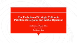 The Evolution of Strategic Culture in
Pakistan: its Regional and Global Dynamics
by
Muhammad Fahim Khan
Supervised by:
Dr. Aamer Raza
 