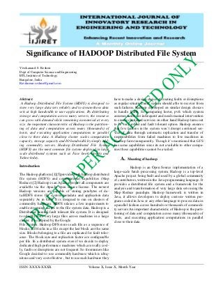 ISSN: XXXX-XXXX Volume X, Issue X, Month Year
Significance of HADOOP Distributed File System
Vivekanand. S. Reshmi
Dept of Computer Science and Engineering
BTL Institute of Technology
Bangalore, India
Ravikumar.reshmi@gmail.com
Abstract:
A Hadoop Distributed File System (HDFS) is designed to
store very large data sets reliably and to stream those data
sets at high bandwidth to user applications. By distributing
storage and computation across many servers, the resource
can grow with demand while remaining economical at every
size. An important characteristic of Hadoop is the partition-
ing of data and computation across many (thousands) of
hosts, and executing application computations in parallel
close to their data. A Hadoop cluster scales computation
capacity, storage capacity and IO bandwidth by simply add-
ing commodity servers. Hadoop Distributed File System
(HDFS) are the most common file system deployed in large
scale distributed systems such as Face book, Google and
Yahoo today.
Introduction
The Hadoop platform [1][5]provides both hadoop distributed
ﬁle system (HDFS) and computational capabilities (Map
Reduce).[2] Hadoop is an Apache project all components are
available via the Apache open source license. The newest
Hadoop versions are capable of storing petabytes of da-
ta.HDFS stores file system metadata and application data
separately As in GFS. It is designed to run on clusters of
commodity hardware. HDFS relaxes a few requirements to
enable streaming access to the file system data. Hadoop is a
Distributed parallel fault tolerant file system. It is designed
to reliably store very large files across machines in a large
cluster. It is inspired by the Google
File System. Hadoop DFS stores each file as a sequence of
blocks; all blocks in a file except the last block are the same
size. Blocks belonging to a file are replicated for fault toler-
ance. The block size and replication factor are configurable
per file. In a distributed system even if we decide to deploy
dedicated high performance machines which are really cost-
ly, faults or disruptions are not frequent. So forerunners like
Google decided to use commodity hardware which is ubiq-
uitous and very cost effective , but to use such hardware they
have to make a design choice of treating faults or disruptions
as regular situation and system should able to recover from
such failures. Hadoop developed on similar design choices
to handle faults. So comparing luster, pvfs which system
assumes faults are infrequent and needs manual intervention
to ensure continued services on other hand Hadoop turns out
to be very robust and fault tolerant option. Hadoop ensures
that few failures in the system won’t disrupt continued ser-
vice of data through automatic replication and transfer of
responsibilities from failed machines to live machines in
Hadoop farm transparently. Though it’s mentioned that GFS
has same capabilities since its not available to other compa-
nies those capabilities cannot be availed.
A. Meaning of hadoop
Hadoop is an Open Source implementation of a
large-scale batch processing system. Hadoop is a top-level
Apache project being built and used by a global community
of contributors, written in the Java programming language. It
provides a distributed file system and a framework for the
analysis and transformation of very large data sets using the
Map Reduce paradigm. Hadoop framework is written in
Java, it allows developers to deploy custom- written pro-
grams coded in Java or any other language to process data in
a parallel fashion across hundreds or thousands of commodi-
ty servers An important characteristic of Hadoop is the parti-
tioning of data and computation across many (thousands) of
hosts, and executing application computations in parallel
close to their data.
 