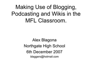 Making Use of Blogging, Podcasting and Wikis in the MFL Classroom. Alex Blagona Northgate High School 6th December 2007 [email_address] 