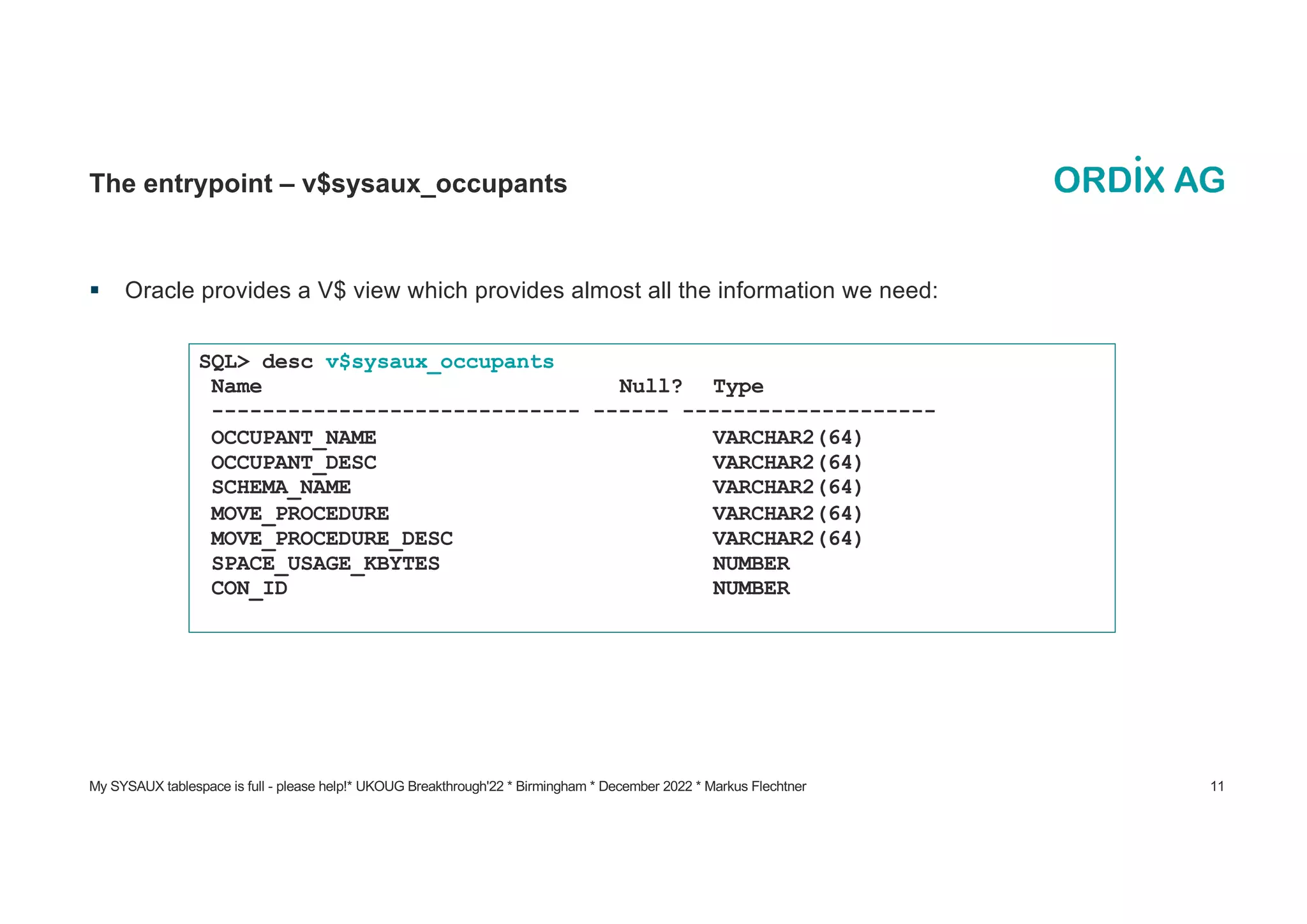 My SYSAUX tablespace is full - please help!* UKOUG Breakthrough'22 * Birmingham * December 2022 * Markus Flechtner 11
The entrypoint – v$sysaux_occupants
§ Oracle provides a V$ view which provides almost all the information we need:
SQL> desc v$sysaux_occupants
Name Null? Type
----------------------------- ------ --------------------
OCCUPANT_NAME VARCHAR2(64)
OCCUPANT_DESC VARCHAR2(64)
SCHEMA_NAME VARCHAR2(64)
MOVE_PROCEDURE VARCHAR2(64)
MOVE_PROCEDURE_DESC VARCHAR2(64)
SPACE_USAGE_KBYTES NUMBER
CON_ID NUMBER
 