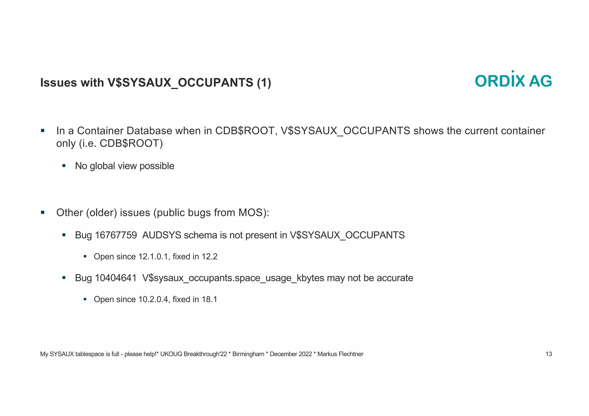My SYSAUX tablespace is full - please help!* UKOUG Breakthrough'22 * Birmingham * December 2022 * Markus Flechtner 13
Issues with V$SYSAUX_OCCUPANTS (1)
§ In a Container Database when in CDB$ROOT, V$SYSAUX_OCCUPANTS shows the current container
only (i.e. CDB$ROOT)
§ No global view possible
§ Other (older) issues (public bugs from MOS):
§ Bug 16767759 AUDSYS schema is not present in V$SYSAUX_OCCUPANTS
§ Open since 12.1.0.1, fixed in 12.2
§ Bug 10404641 V$sysaux_occupants.space_usage_kbytes may not be accurate
§ Open since 10.2.0.4, fixed in 18.1
 