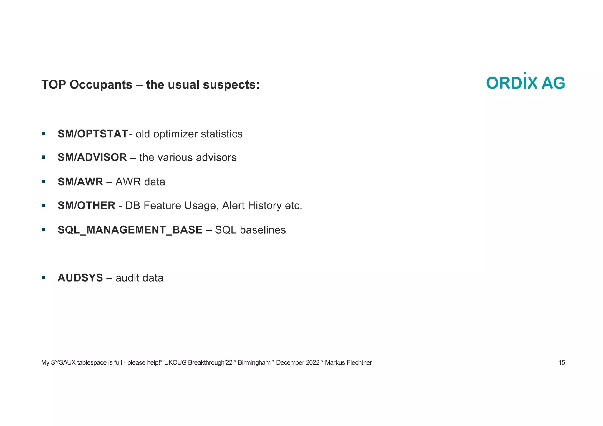 My SYSAUX tablespace is full - please help!* UKOUG Breakthrough'22 * Birmingham * December 2022 * Markus Flechtner 15
TOP Occupants – the usual suspects:
§ SM/OPTSTAT- old optimizer statistics
§ SM/ADVISOR – the various advisors
§ SM/AWR – AWR data
§ SM/OTHER - DB Feature Usage, Alert History etc.
§ SQL_MANAGEMENT_BASE – SQL baselines
§ AUDSYS – audit data
 