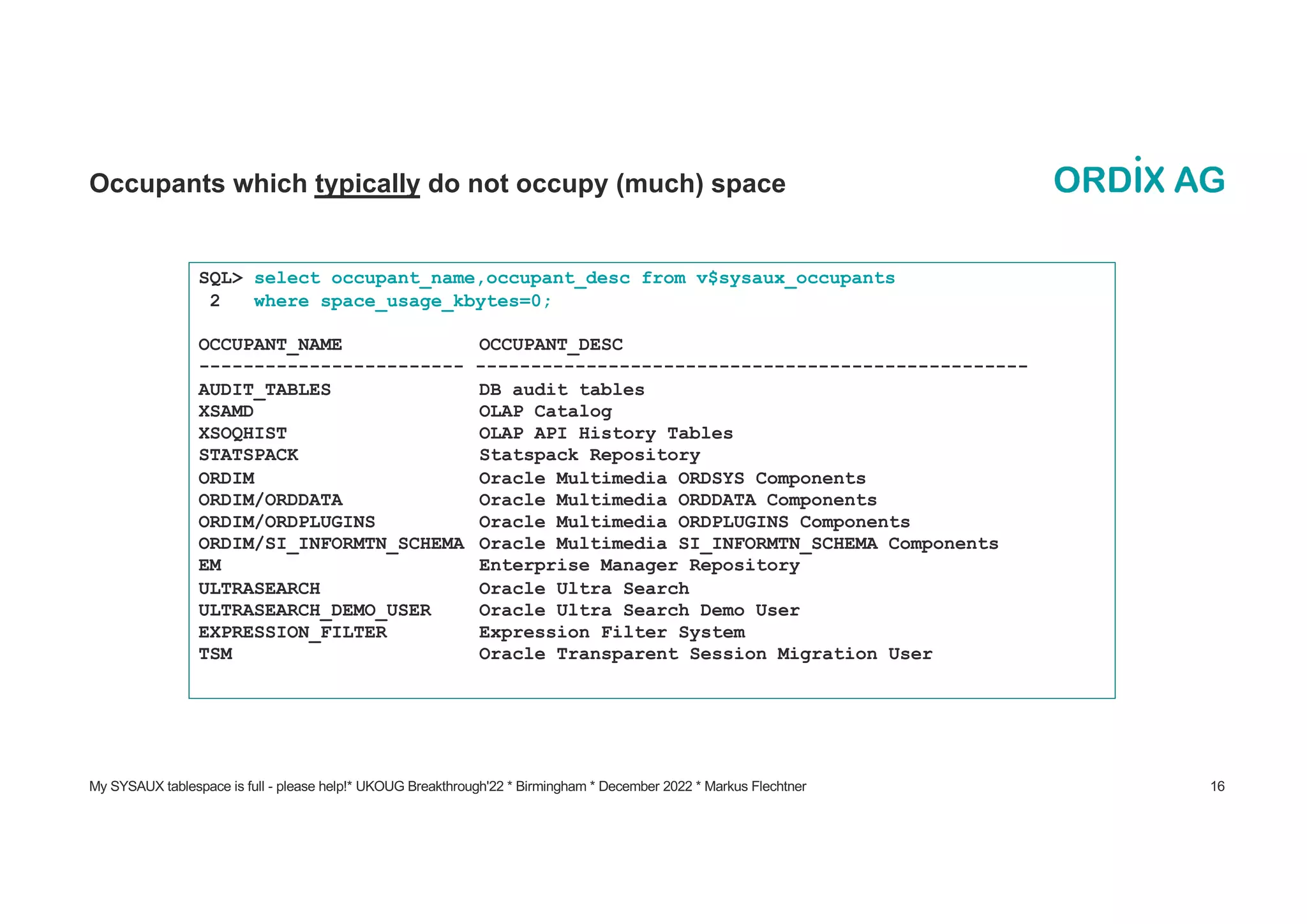 My SYSAUX tablespace is full - please help!* UKOUG Breakthrough'22 * Birmingham * December 2022 * Markus Flechtner 16
Occupants which typically do not occupy (much) space
SQL> select occupant_name,occupant_desc from v$sysaux_occupants
2 where space_usage_kbytes=0;
OCCUPANT_NAME OCCUPANT_DESC
------------------------ --------------------------------------------------
AUDIT_TABLES DB audit tables
XSAMD OLAP Catalog
XSOQHIST OLAP API History Tables
STATSPACK Statspack Repository
ORDIM Oracle Multimedia ORDSYS Components
ORDIM/ORDDATA Oracle Multimedia ORDDATA Components
ORDIM/ORDPLUGINS Oracle Multimedia ORDPLUGINS Components
ORDIM/SI_INFORMTN_SCHEMA Oracle Multimedia SI_INFORMTN_SCHEMA Components
EM Enterprise Manager Repository
ULTRASEARCH Oracle Ultra Search
ULTRASEARCH_DEMO_USER Oracle Ultra Search Demo User
EXPRESSION_FILTER Expression Filter System
TSM Oracle Transparent Session Migration User
 