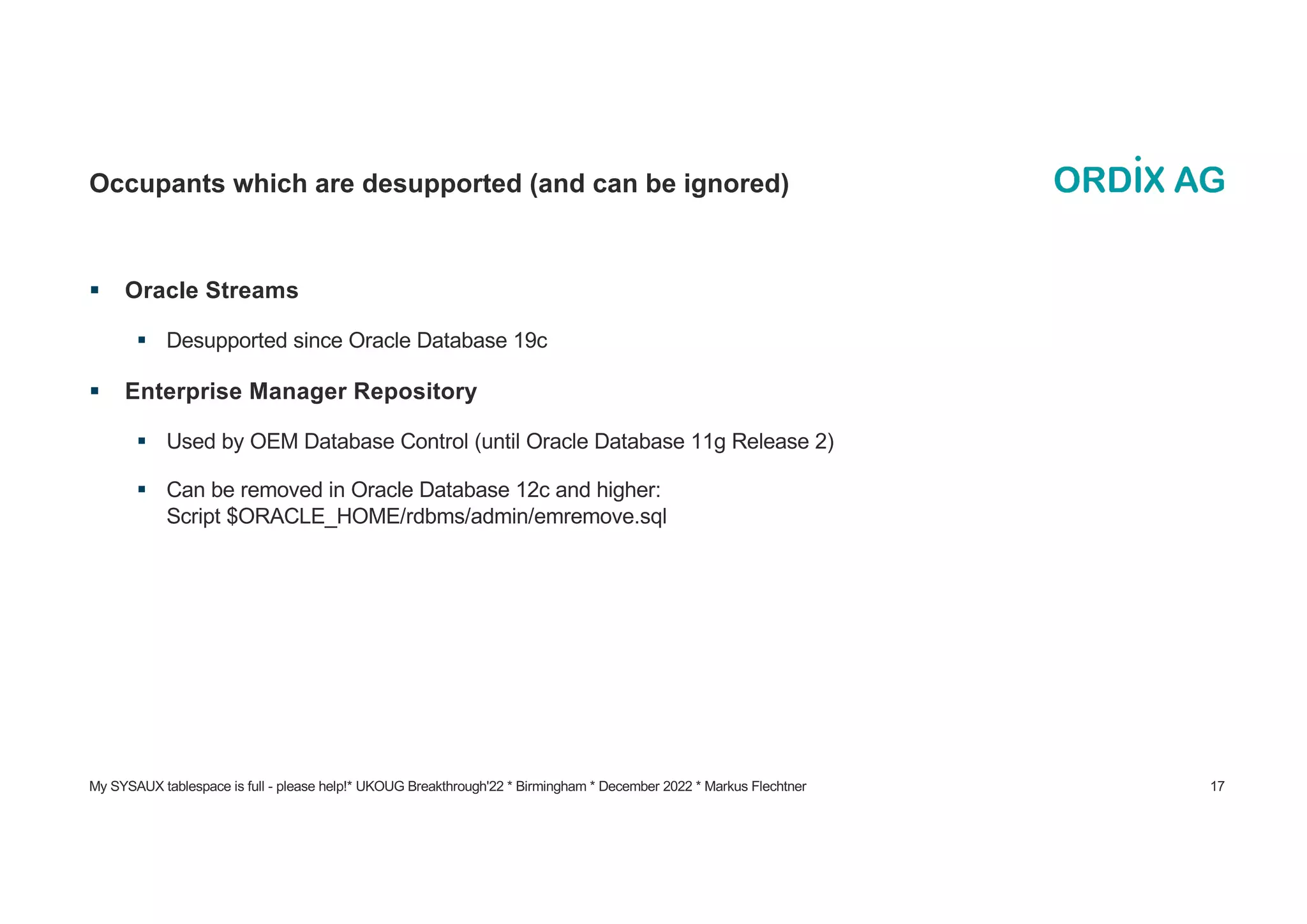 My SYSAUX tablespace is full - please help!* UKOUG Breakthrough'22 * Birmingham * December 2022 * Markus Flechtner 17
Occupants which are desupported (and can be ignored)
§ Oracle Streams
§ Desupported since Oracle Database 19c
§ Enterprise Manager Repository
§ Used by OEM Database Control (until Oracle Database 11g Release 2)
§ Can be removed in Oracle Database 12c and higher:
Script $ORACLE_HOME/rdbms/admin/emremove.sql
 