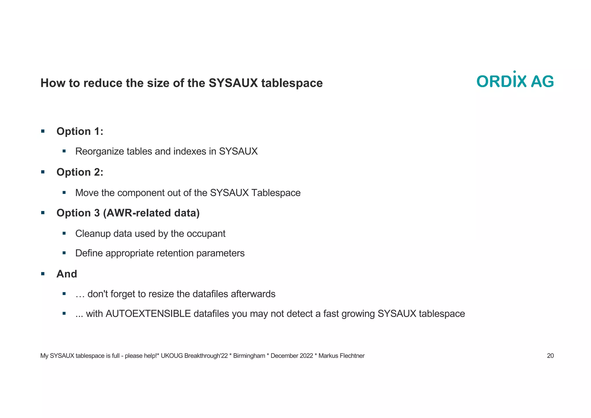 My SYSAUX tablespace is full - please help!* UKOUG Breakthrough'22 * Birmingham * December 2022 * Markus Flechtner 20
How to reduce the size of the SYSAUX tablespace
§ Option 1:
§ Reorganize tables and indexes in SYSAUX
§ Option 2:
§ Move the component out of the SYSAUX Tablespace
§ Option 3 (AWR-related data)
§ Cleanup data used by the occupant
§ Define appropriate retention parameters
§ And
§ … don't forget to resize the datafiles afterwards
§ ... with AUTOEXTENSIBLE datafiles you may not detect a fast growing SYSAUX tablespace
 