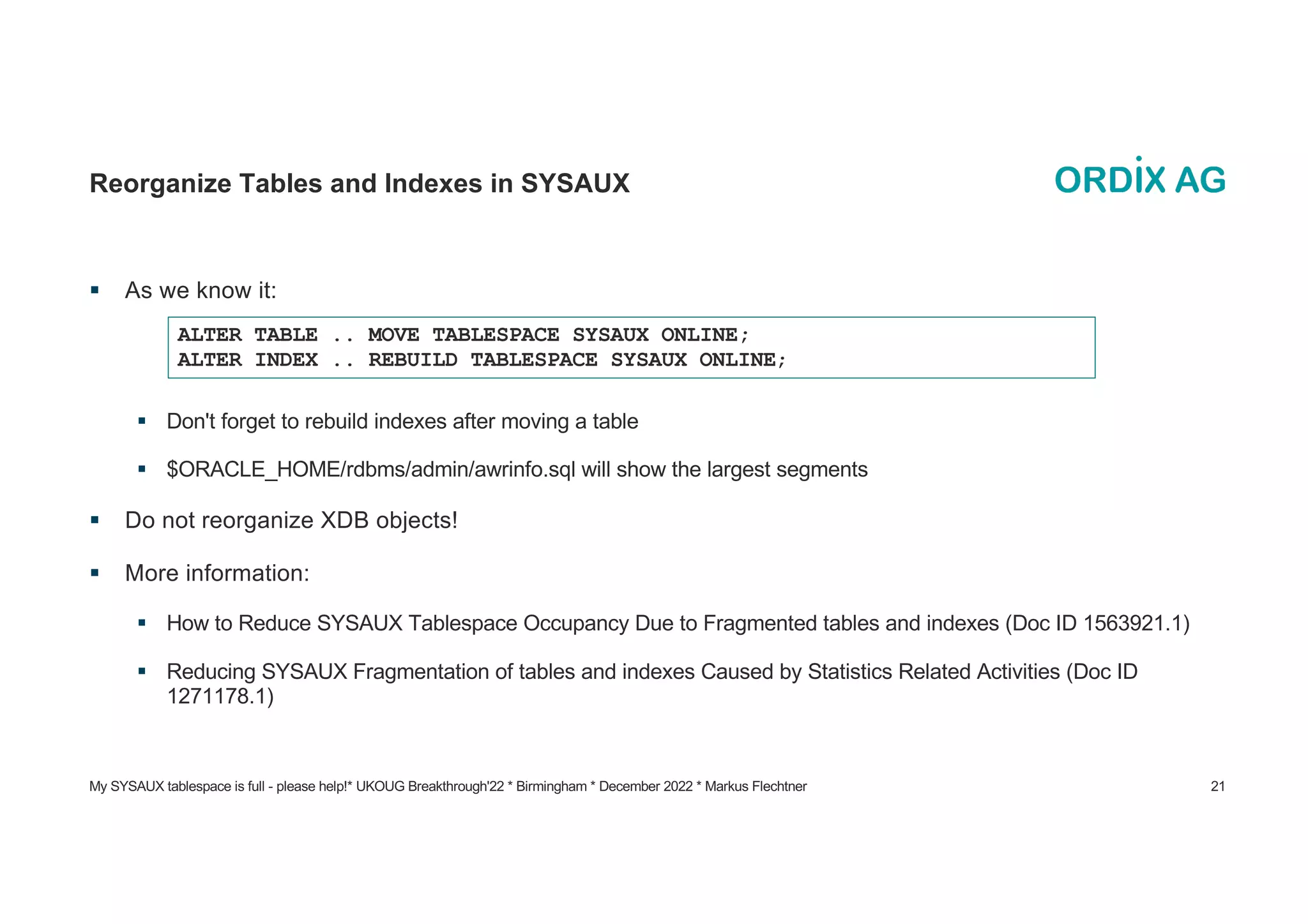 My SYSAUX tablespace is full - please help!* UKOUG Breakthrough'22 * Birmingham * December 2022 * Markus Flechtner 21
Reorganize Tables and Indexes in SYSAUX
§ As we know it:
§ Don't forget to rebuild indexes after moving a table
§ $ORACLE_HOME/rdbms/admin/awrinfo.sql will show the largest segments
§ Do not reorganize XDB objects!
§ More information:
§ How to Reduce SYSAUX Tablespace Occupancy Due to Fragmented tables and indexes (Doc ID 1563921.1)
§ Reducing SYSAUX Fragmentation of tables and indexes Caused by Statistics Related Activities (Doc ID
1271178.1)
ALTER TABLE .. MOVE TABLESPACE SYSAUX ONLINE;
ALTER INDEX .. REBUILD TABLESPACE SYSAUX ONLINE;
 