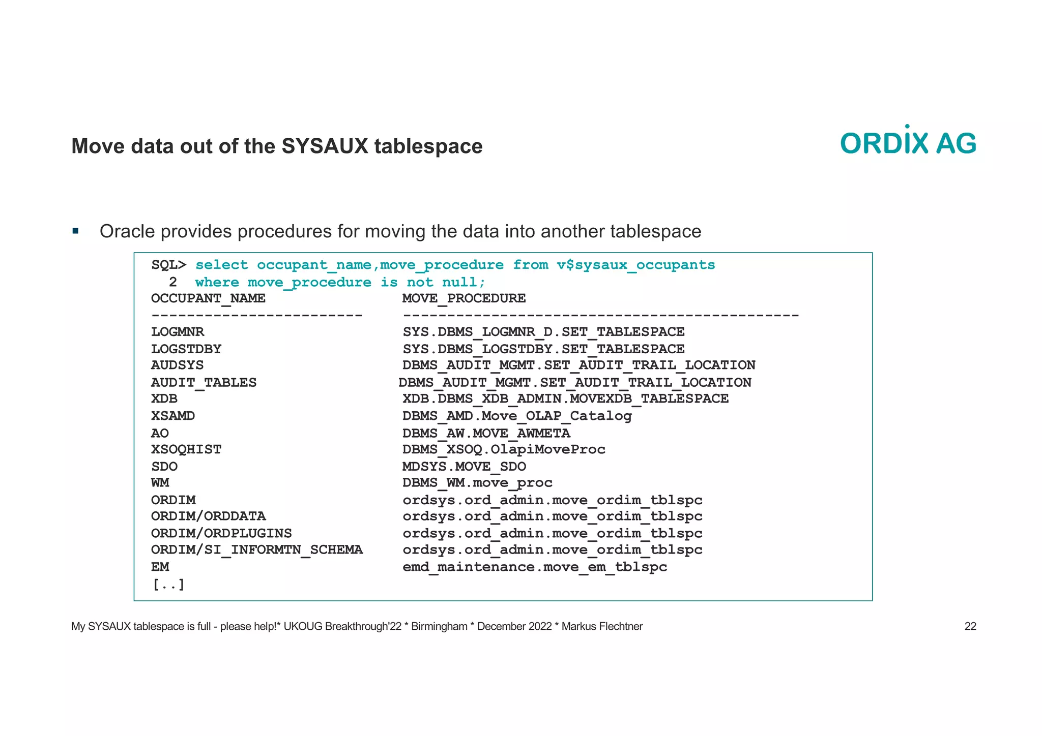 My SYSAUX tablespace is full - please help!* UKOUG Breakthrough'22 * Birmingham * December 2022 * Markus Flechtner 22
Move data out of the SYSAUX tablespace
§ Oracle provides procedures for moving the data into another tablespace
SQL> select occupant_name,move_procedure from v$sysaux_occupants
2 where move_procedure is not null;
OCCUPANT_NAME MOVE_PROCEDURE
------------------------ ---------------------------------------------
LOGMNR SYS.DBMS_LOGMNR_D.SET_TABLESPACE
LOGSTDBY SYS.DBMS_LOGSTDBY.SET_TABLESPACE
AUDSYS DBMS_AUDIT_MGMT.SET_AUDIT_TRAIL_LOCATION
AUDIT_TABLES DBMS_AUDIT_MGMT.SET_AUDIT_TRAIL_LOCATION
XDB XDB.DBMS_XDB_ADMIN.MOVEXDB_TABLESPACE
XSAMD DBMS_AMD.Move_OLAP_Catalog
AO DBMS_AW.MOVE_AWMETA
XSOQHIST DBMS_XSOQ.OlapiMoveProc
SDO MDSYS.MOVE_SDO
WM DBMS_WM.move_proc
ORDIM ordsys.ord_admin.move_ordim_tblspc
ORDIM/ORDDATA ordsys.ord_admin.move_ordim_tblspc
ORDIM/ORDPLUGINS ordsys.ord_admin.move_ordim_tblspc
ORDIM/SI_INFORMTN_SCHEMA ordsys.ord_admin.move_ordim_tblspc
EM emd_maintenance.move_em_tblspc
[..]
 