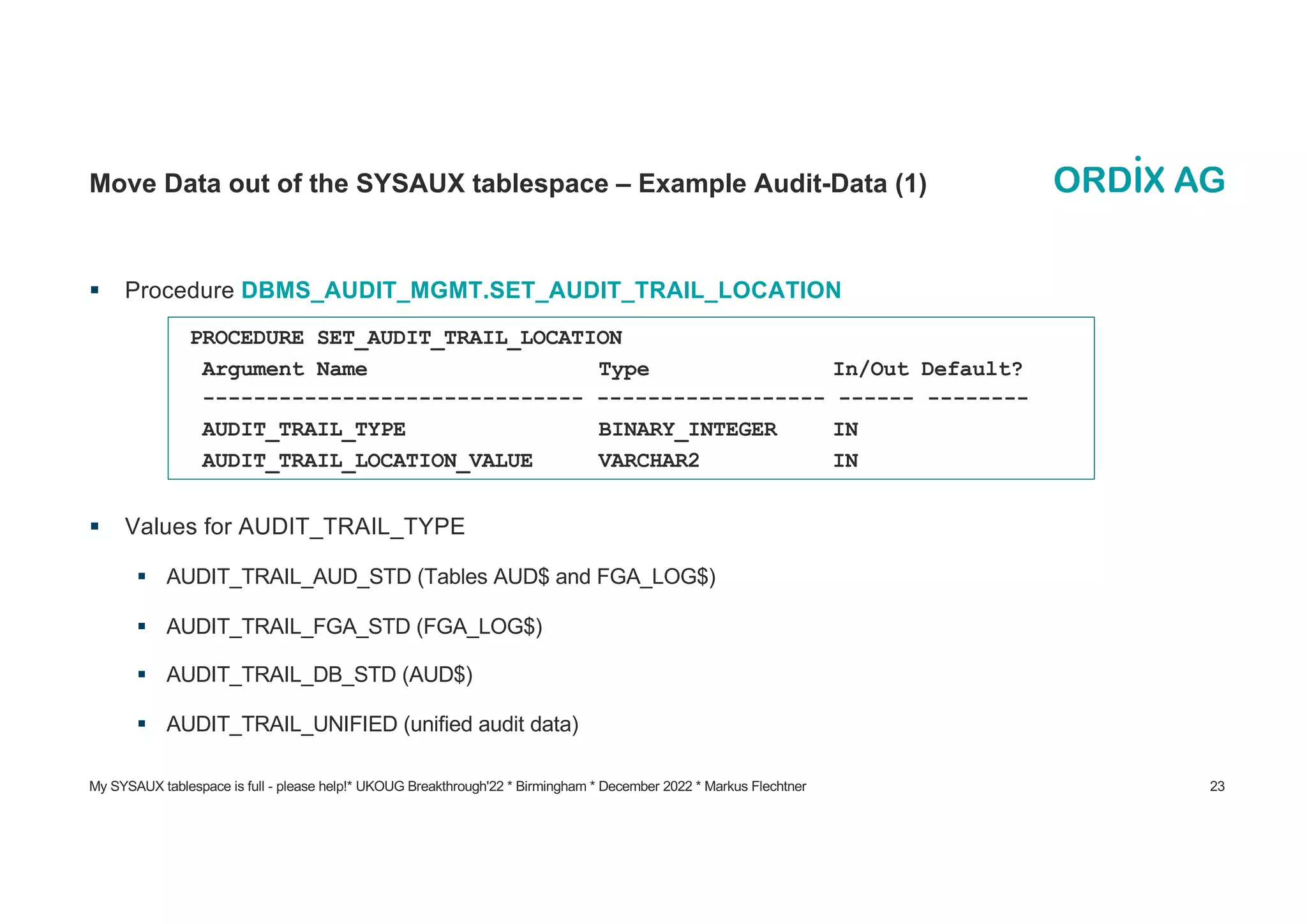 My SYSAUX tablespace is full - please help!* UKOUG Breakthrough'22 * Birmingham * December 2022 * Markus Flechtner 23
Move Data out of the SYSAUX tablespace – Example Audit-Data (1)
§ Procedure DBMS_AUDIT_MGMT.SET_AUDIT_TRAIL_LOCATION
§ Values for AUDIT_TRAIL_TYPE
§ AUDIT_TRAIL_AUD_STD (Tables AUD$ and FGA_LOG$)
§ AUDIT_TRAIL_FGA_STD (FGA_LOG$)
§ AUDIT_TRAIL_DB_STD (AUD$)
§ AUDIT_TRAIL_UNIFIED (unified audit data)
PROCEDURE SET_AUDIT_TRAIL_LOCATION
Argument Name Type In/Out Default?
------------------------------ ------------------ ------ --------
AUDIT_TRAIL_TYPE BINARY_INTEGER IN
AUDIT_TRAIL_LOCATION_VALUE VARCHAR2 IN
 