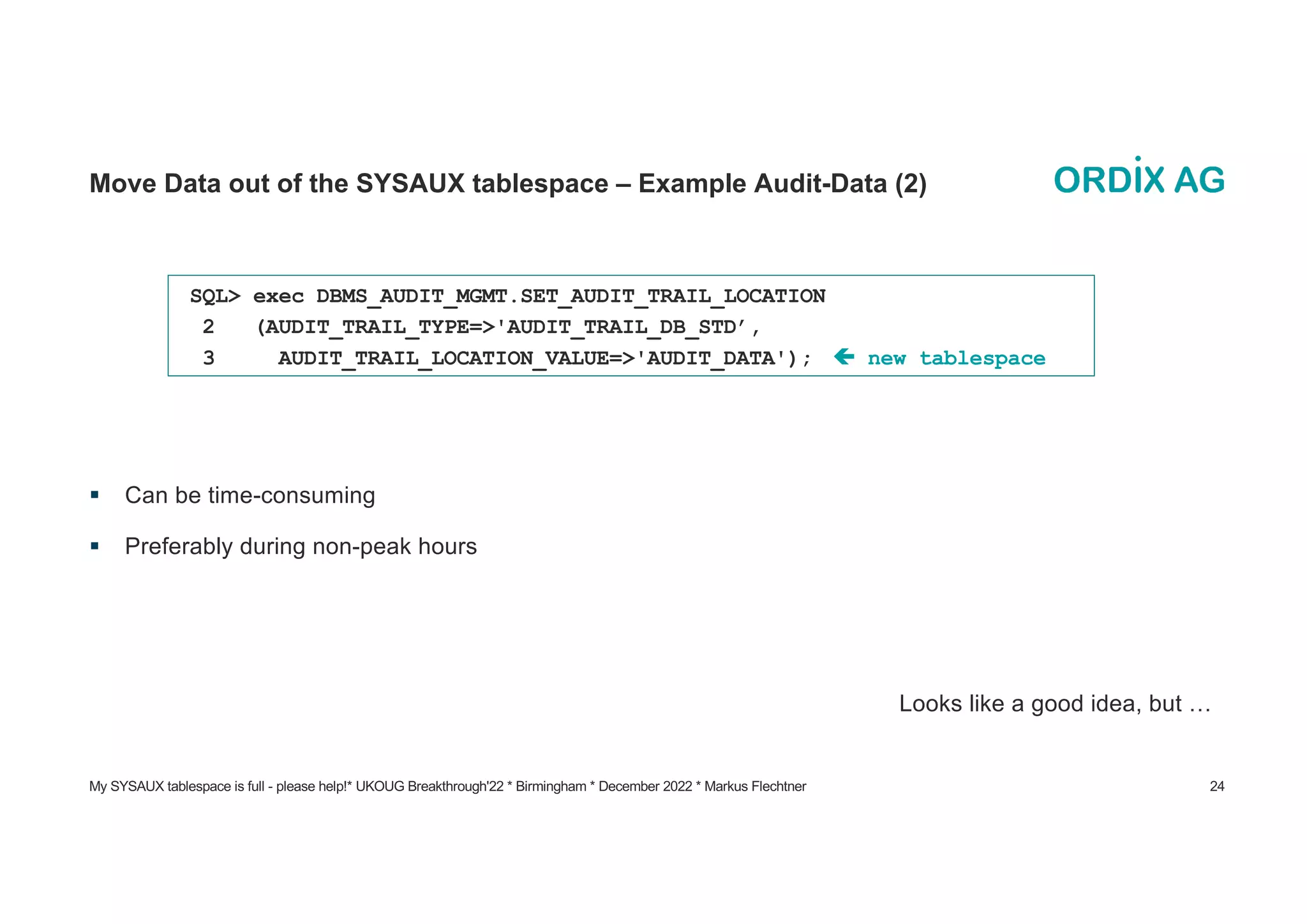 My SYSAUX tablespace is full - please help!* UKOUG Breakthrough'22 * Birmingham * December 2022 * Markus Flechtner 24
Move Data out of the SYSAUX tablespace – Example Audit-Data (2)
§ Can be time-consuming
§ Preferably during non-peak hours
Looks like a good idea, but …
SQL> exec DBMS_AUDIT_MGMT.SET_AUDIT_TRAIL_LOCATION
2 (AUDIT_TRAIL_TYPE=>'AUDIT_TRAIL_DB_STD’,
3 AUDIT_TRAIL_LOCATION_VALUE=>'AUDIT_DATA'); ç new tablespace
 
