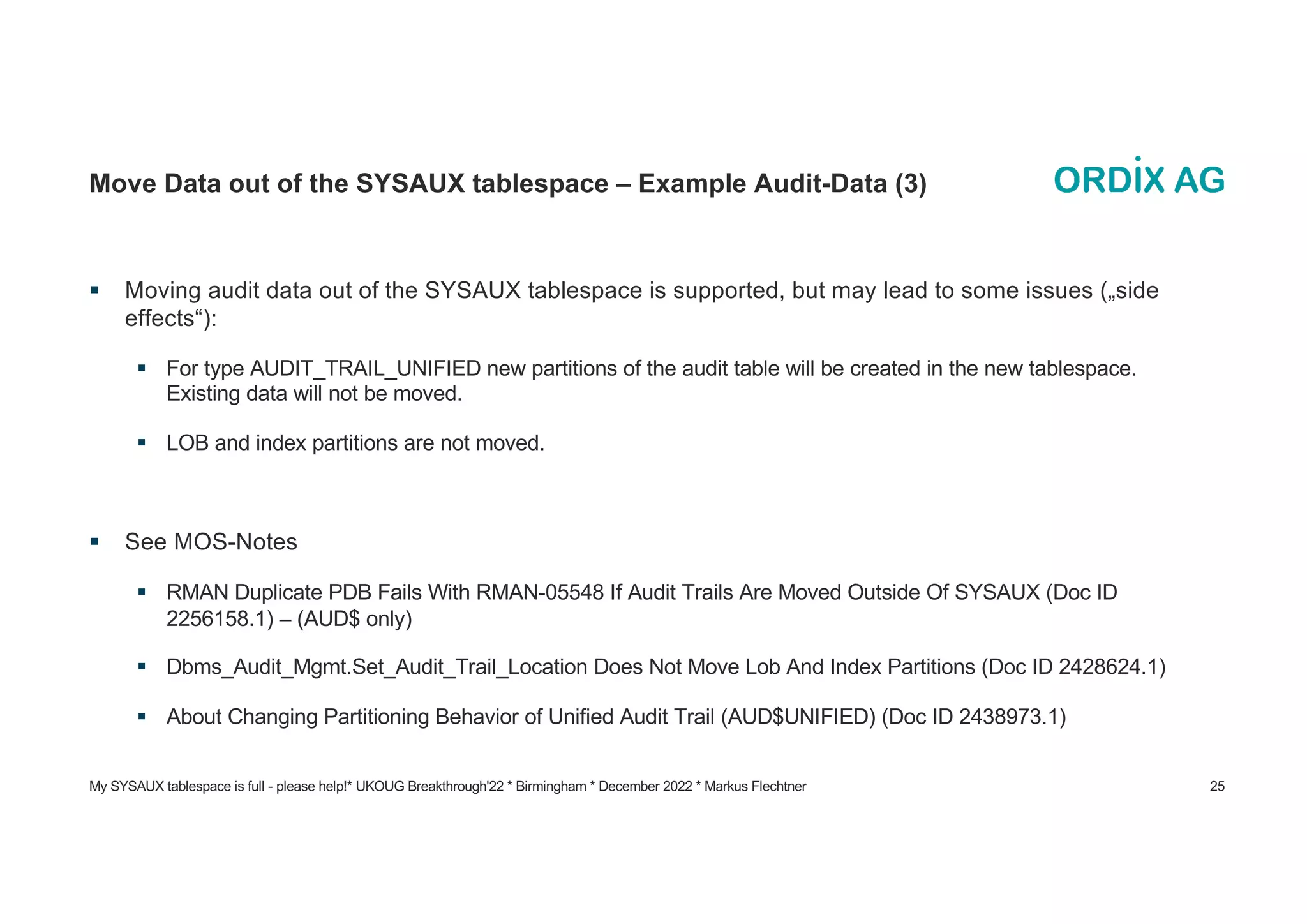 My SYSAUX tablespace is full - please help!* UKOUG Breakthrough'22 * Birmingham * December 2022 * Markus Flechtner 25
Move Data out of the SYSAUX tablespace – Example Audit-Data (3)
§ Moving audit data out of the SYSAUX tablespace is supported, but may lead to some issues („side
effects“):
§ For type AUDIT_TRAIL_UNIFIED new partitions of the audit table will be created in the new tablespace.
Existing data will not be moved.
§ LOB and index partitions are not moved.
§ See MOS-Notes
§ RMAN Duplicate PDB Fails With RMAN-05548 If Audit Trails Are Moved Outside Of SYSAUX (Doc ID
2256158.1) – (AUD$ only)
§ Dbms_Audit_Mgmt.Set_Audit_Trail_Location Does Not Move Lob And Index Partitions (Doc ID 2428624.1)
§ About Changing Partitioning Behavior of Unified Audit Trail (AUD$UNIFIED) (Doc ID 2438973.1)
 
