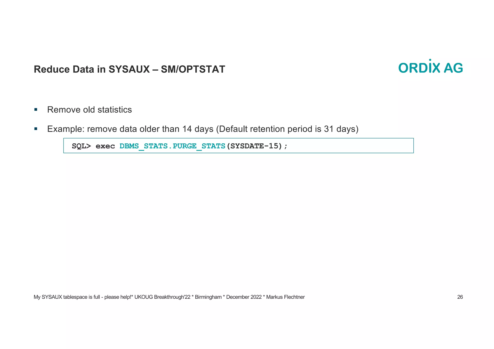 My SYSAUX tablespace is full - please help!* UKOUG Breakthrough'22 * Birmingham * December 2022 * Markus Flechtner 26
Reduce Data in SYSAUX – SM/OPTSTAT
§ Remove old statistics
§ Example: remove data older than 14 days (Default retention period is 31 days)
SQL> exec DBMS_STATS.PURGE_STATS(SYSDATE-15);
 
