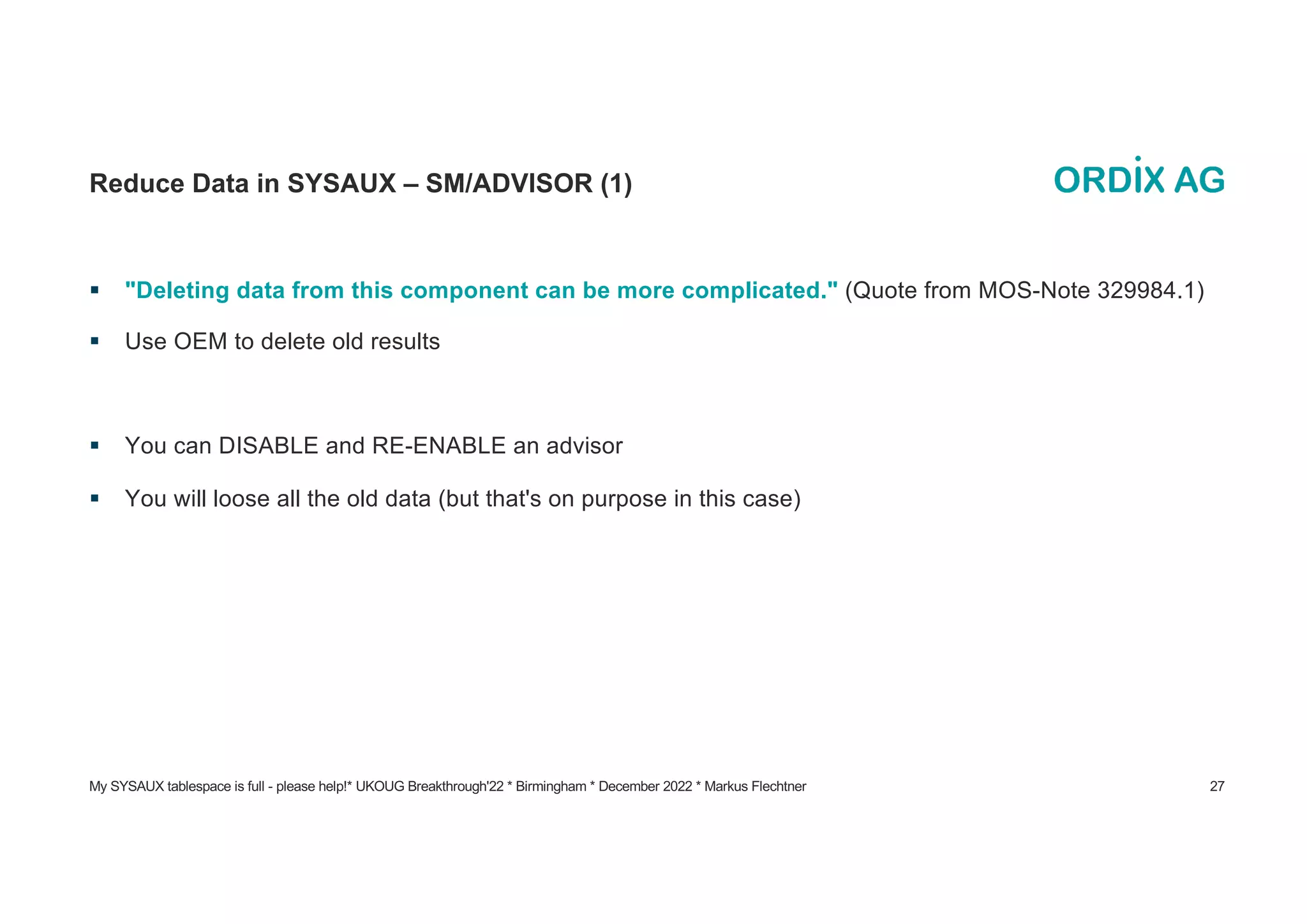 My SYSAUX tablespace is full - please help!* UKOUG Breakthrough'22 * Birmingham * December 2022 * Markus Flechtner 27
Reduce Data in SYSAUX – SM/ADVISOR (1)
§ "Deleting data from this component can be more complicated." (Quote from MOS-Note 329984.1)
§ Use OEM to delete old results
§ You can DISABLE and RE-ENABLE an advisor
§ You will loose all the old data (but that's on purpose in this case)
 