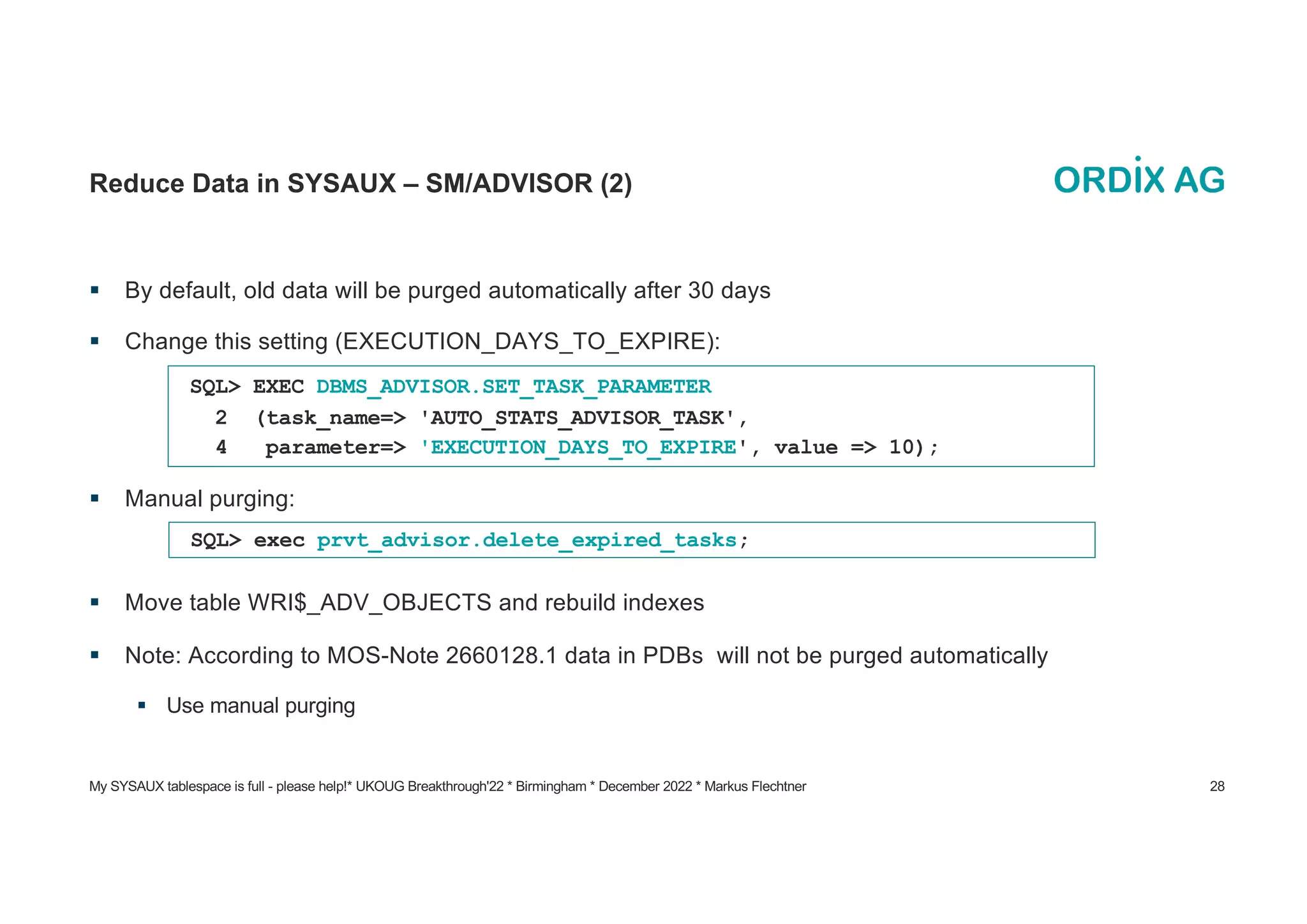 My SYSAUX tablespace is full - please help!* UKOUG Breakthrough'22 * Birmingham * December 2022 * Markus Flechtner 28
Reduce Data in SYSAUX – SM/ADVISOR (2)
§ By default, old data will be purged automatically after 30 days
§ Change this setting (EXECUTION_DAYS_TO_EXPIRE):
§ Manual purging:
§ Move table WRI$_ADV_OBJECTS and rebuild indexes
§ Note: According to MOS-Note 2660128.1 data in PDBs will not be purged automatically
§ Use manual purging
SQL> EXEC DBMS_ADVISOR.SET_TASK_PARAMETER
2 (task_name=> 'AUTO_STATS_ADVISOR_TASK',
4 parameter=> 'EXECUTION_DAYS_TO_EXPIRE', value => 10);
SQL> exec prvt_advisor.delete_expired_tasks;
 