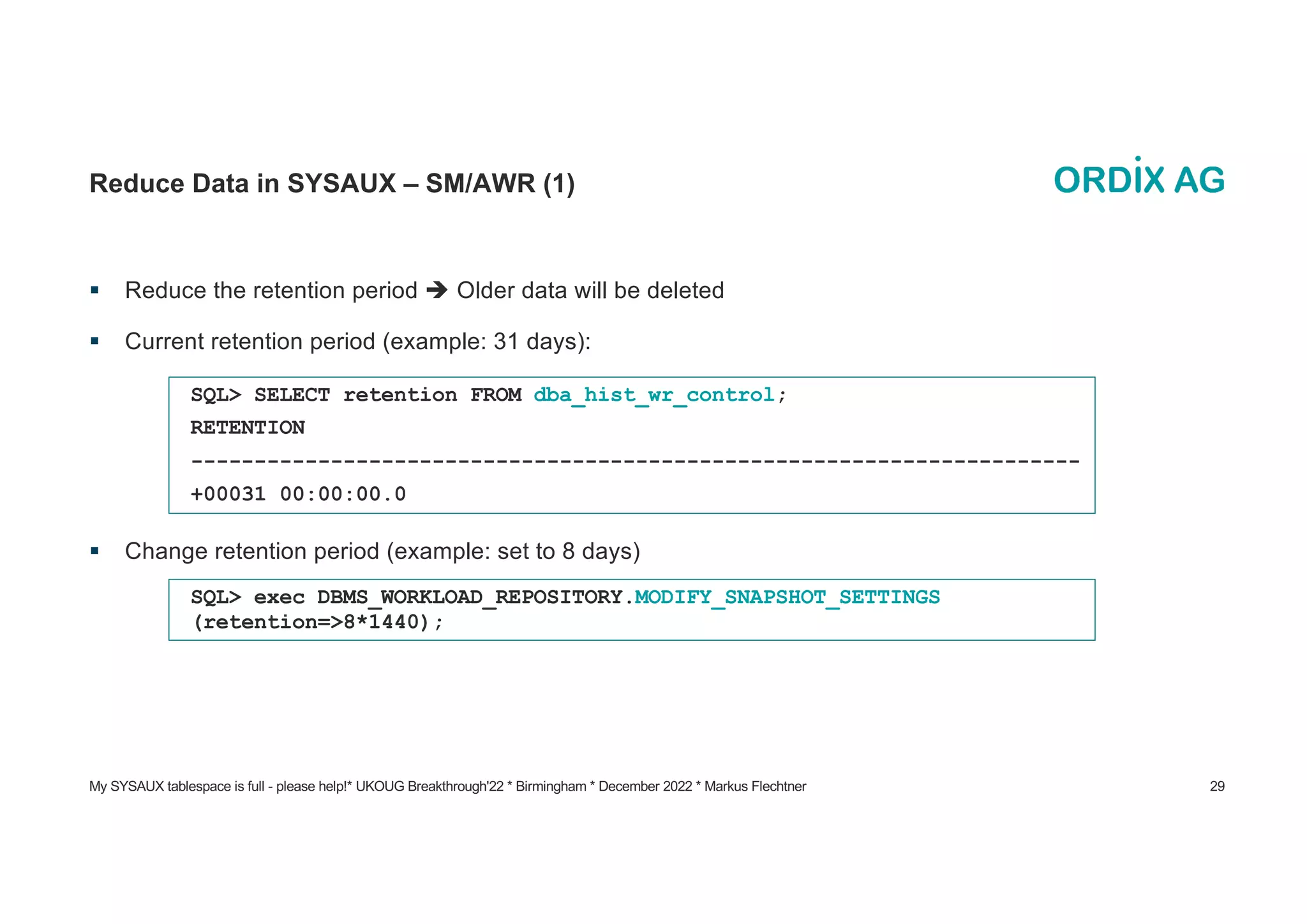 My SYSAUX tablespace is full - please help!* UKOUG Breakthrough'22 * Birmingham * December 2022 * Markus Flechtner 29
Reduce Data in SYSAUX – SM/AWR (1)
§ Reduce the retention period è Older data will be deleted
§ Current retention period (example: 31 days):
§ Change retention period (example: set to 8 days)
SQL> SELECT retention FROM dba_hist_wr_control;
RETENTION
----------------------------------------------------------------------
+00031 00:00:00.0
SQL> exec DBMS_WORKLOAD_REPOSITORY.MODIFY_SNAPSHOT_SETTINGS
(retention=>8*1440);
 
