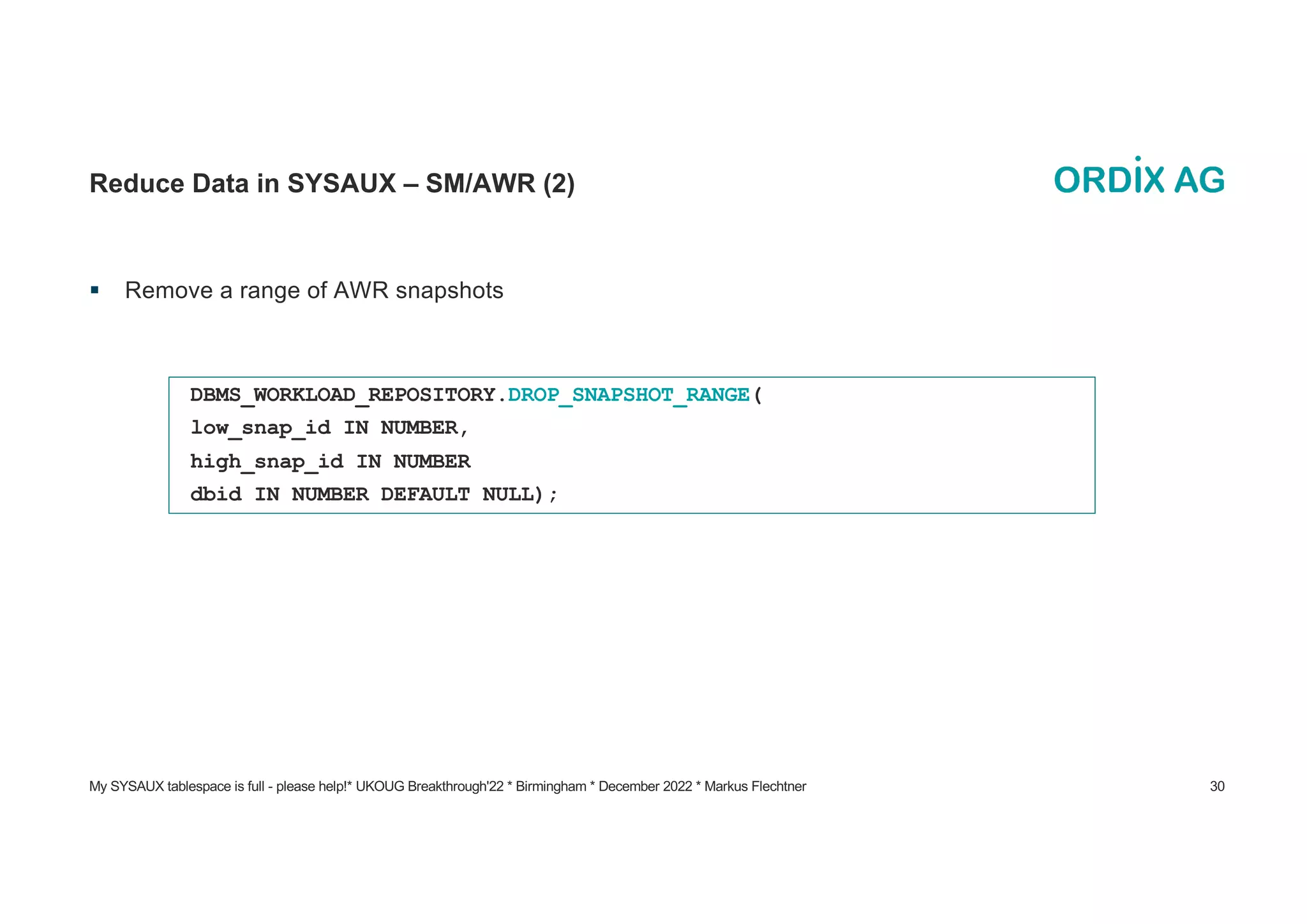 My SYSAUX tablespace is full - please help!* UKOUG Breakthrough'22 * Birmingham * December 2022 * Markus Flechtner 30
Reduce Data in SYSAUX – SM/AWR (2)
§ Remove a range of AWR snapshots
DBMS_WORKLOAD_REPOSITORY.DROP_SNAPSHOT_RANGE(
low_snap_id IN NUMBER,
high_snap_id IN NUMBER
dbid IN NUMBER DEFAULT NULL);
 